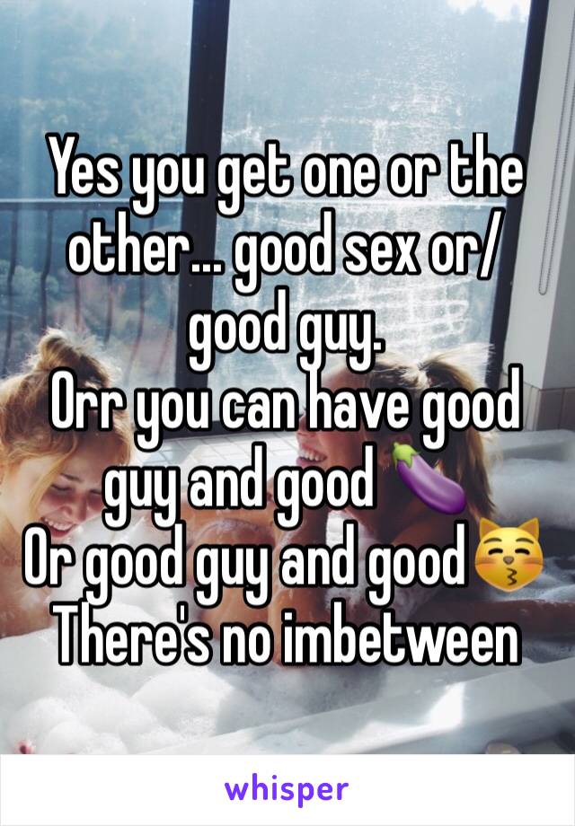 Yes you get one or the other... good sex or/ good guy.
Orr you can have good guy and good 🍆
Or good guy and good😽
There's no imbetween