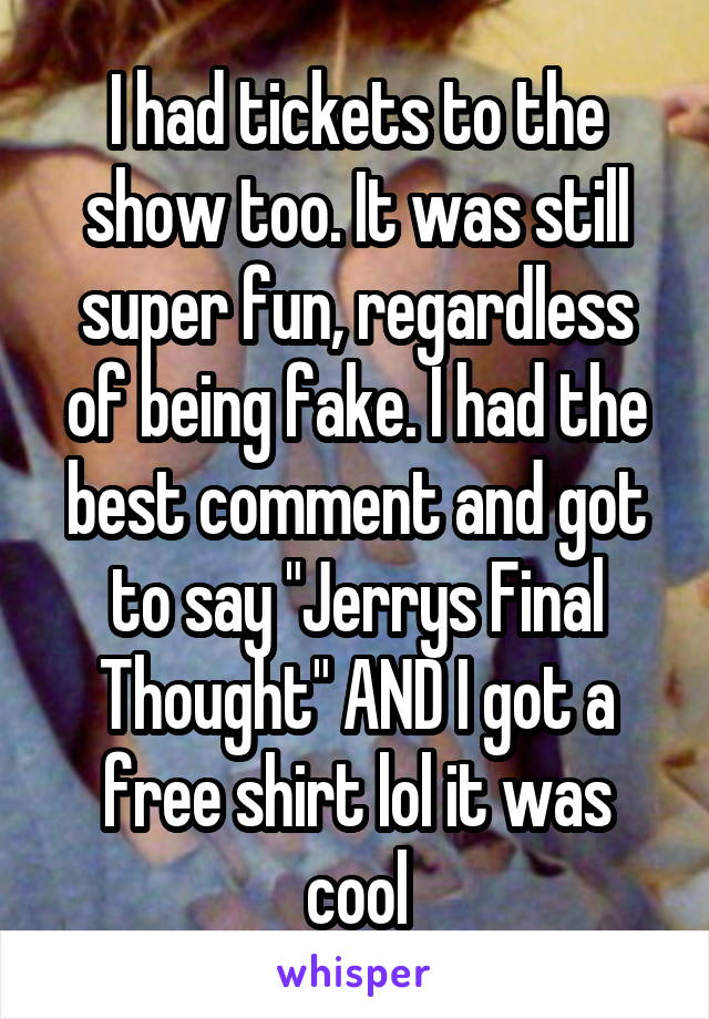 I had tickets to the show too. It was still super fun, regardless of being fake. I had the best comment and got to say "Jerrys Final Thought" AND I got a free shirt lol it was cool