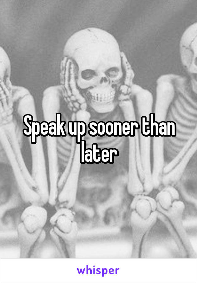 Speak up sooner than later