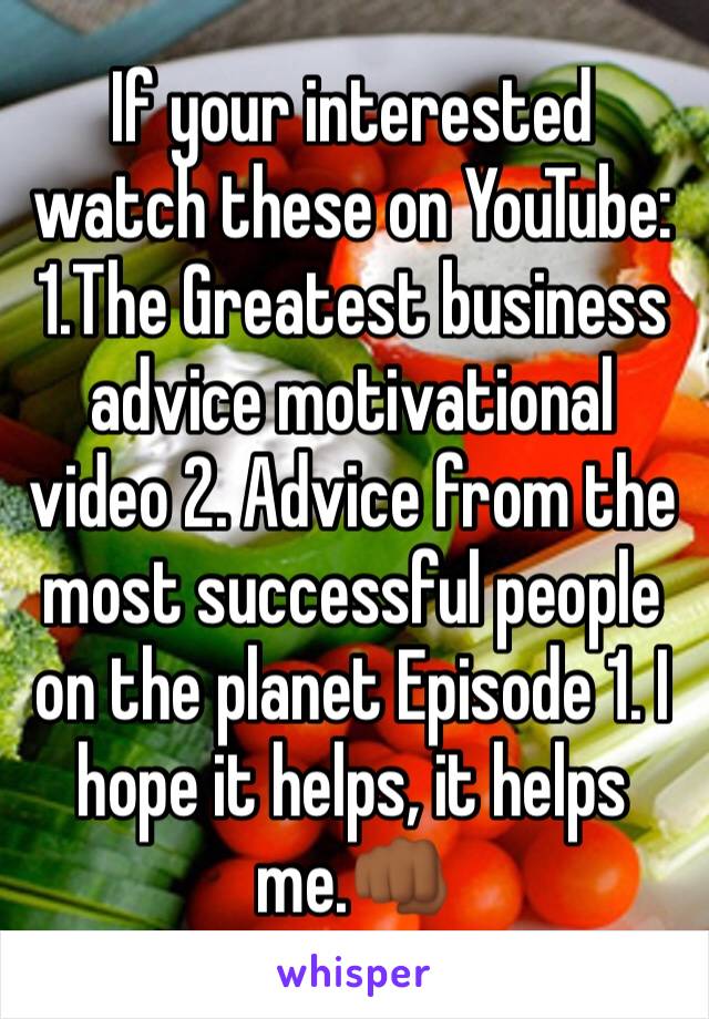 If your interested watch these on YouTube: 1.The Greatest business advice motivational video 2. Advice from the most successful people on the planet Episode 1. I hope it helps, it helps me.👊🏾