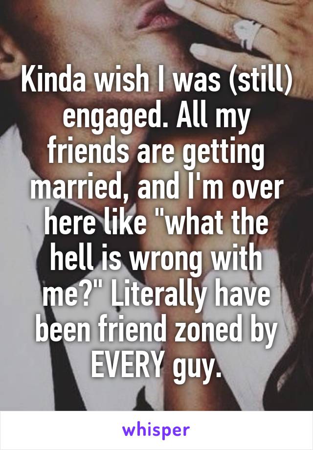 Kinda wish I was (still) engaged. All my friends are getting married, and I'm over here like "what the hell is wrong with me?" Literally have been friend zoned by EVERY guy.