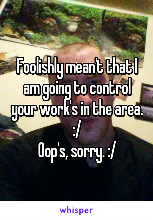 Foolishly mean't that I am going to control your work's in the area. :/
Oop's, sorry. :/