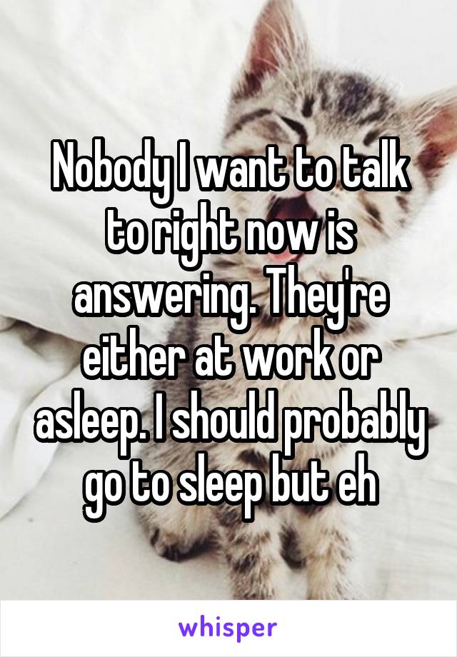 Nobody I want to talk to right now is answering. They're either at work or asleep. I should probably go to sleep but eh