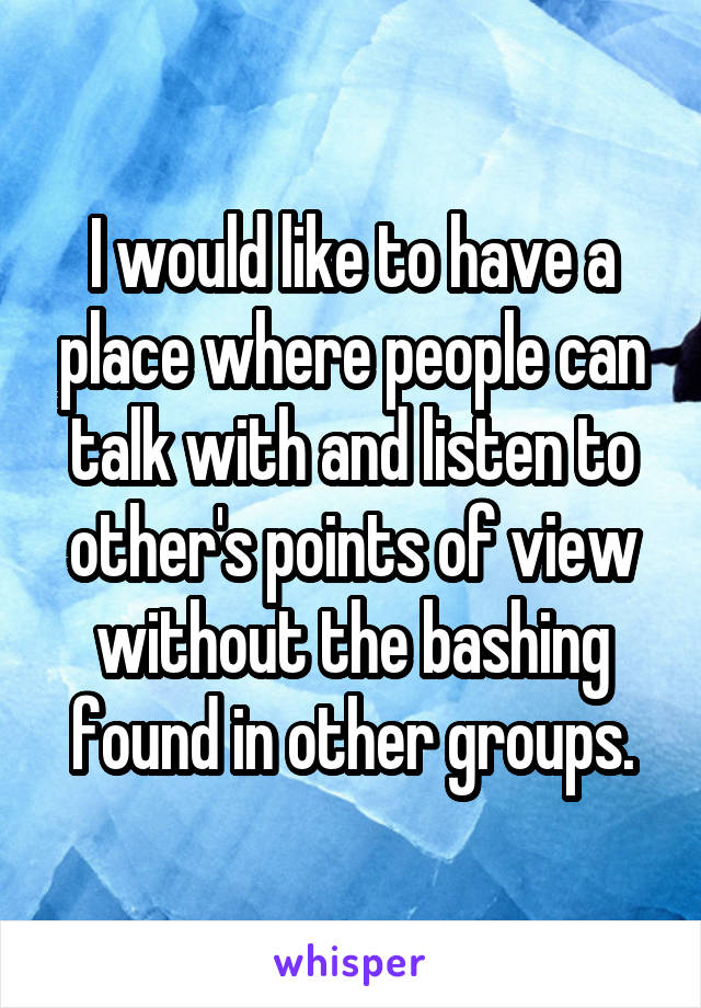 I would like to have a place where people can talk with and listen to other's points of view without the bashing found in other groups.