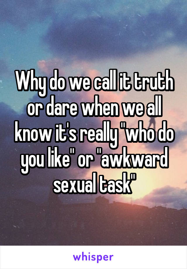 Why do we call it truth or dare when we all know it's really "who do you like" or "awkward sexual task"