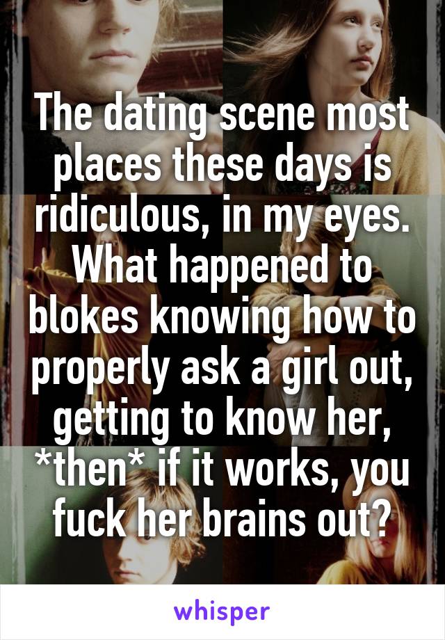 The dating scene most places these days is ridiculous, in my eyes. What happened to blokes knowing how to properly ask a girl out, getting to know her, *then* if it works, you fuck her brains out?