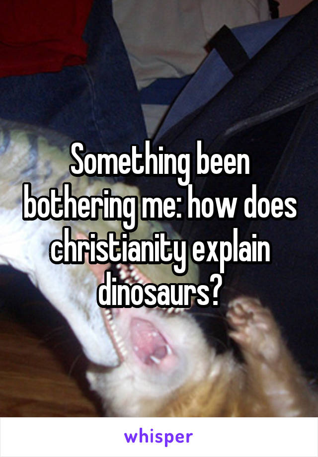 Something been bothering me: how does christianity explain dinosaurs?