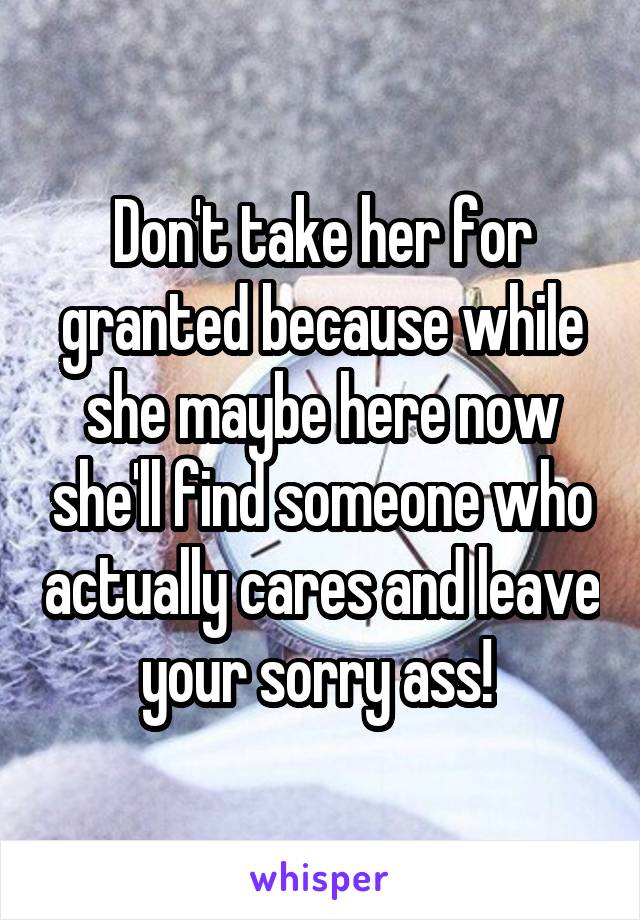 Don't take her for granted because while she maybe here now she'll find someone who actually cares and leave your sorry ass! 