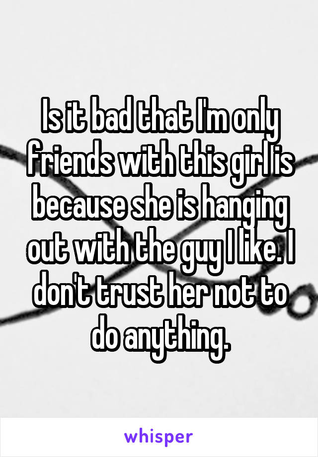 Is it bad that I'm only friends with this girl is because she is hanging out with the guy I like. I don't trust her not to do anything.