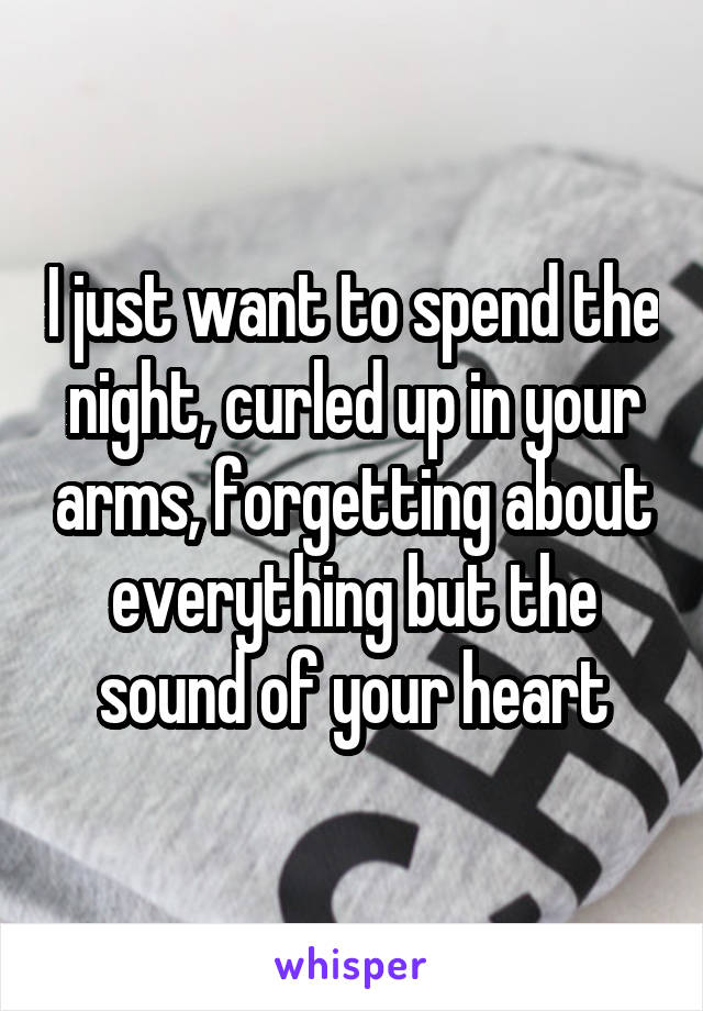 I just want to spend the night, curled up in your arms, forgetting about everything but the sound of your heart