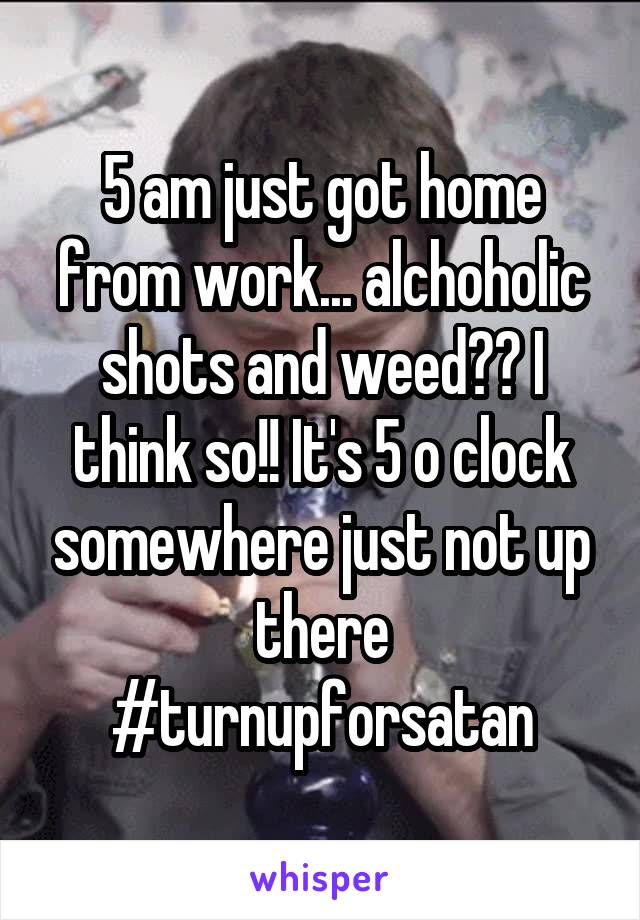 5 am just got home from work... alchoholic shots and weed?? I think so!! It's 5 o clock somewhere just not up there #turnupforsatan