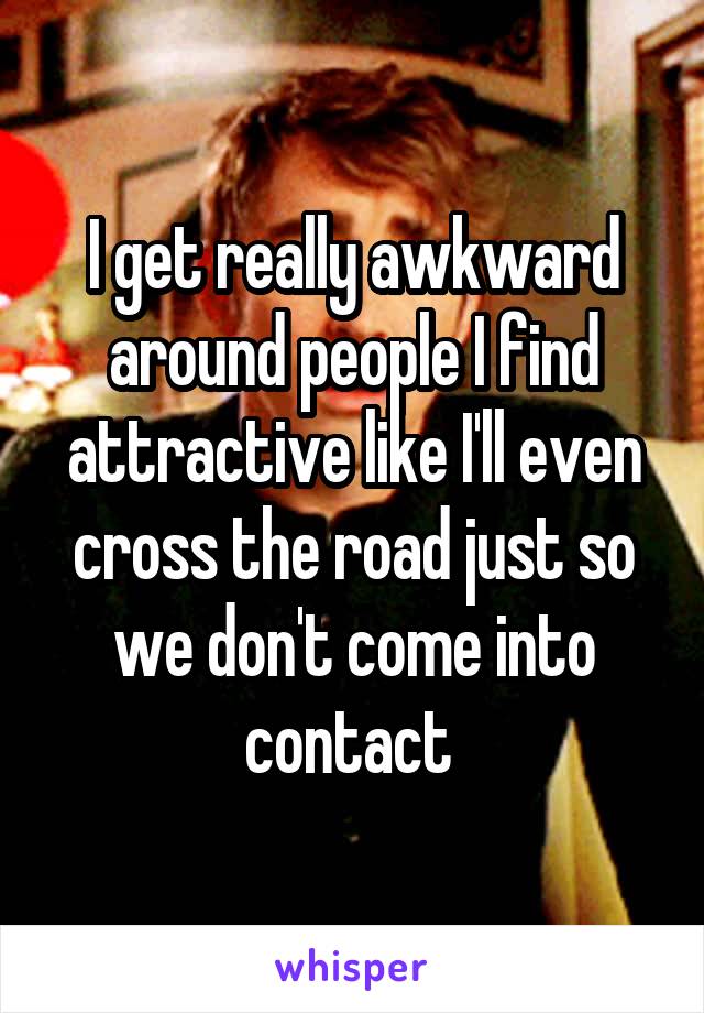 I get really awkward around people I find attractive like I'll even cross the road just so we don't come into contact 