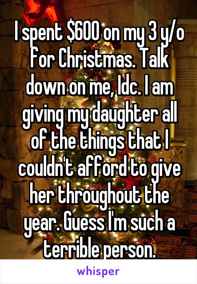 I spent $600 on my 3 y/o for Christmas. Talk down on me, Idc. I am giving my daughter all of the things that I couldn't afford to give her throughout the year. Guess I'm such a terrible person.