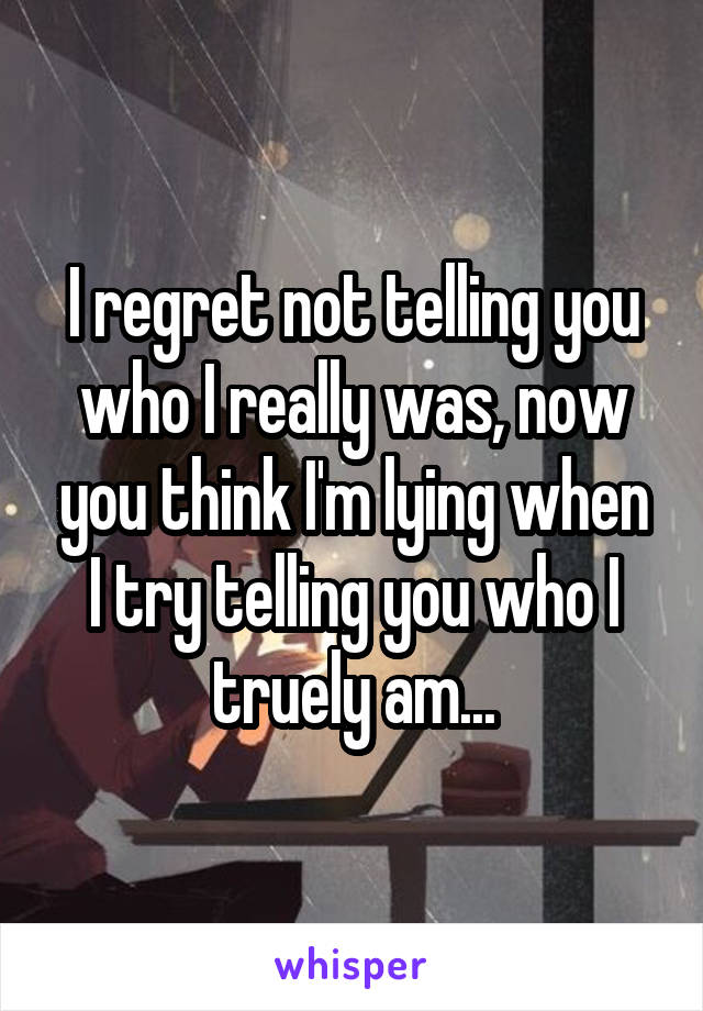 I regret not telling you who I really was, now you think I'm lying when I try telling you who I truely am...