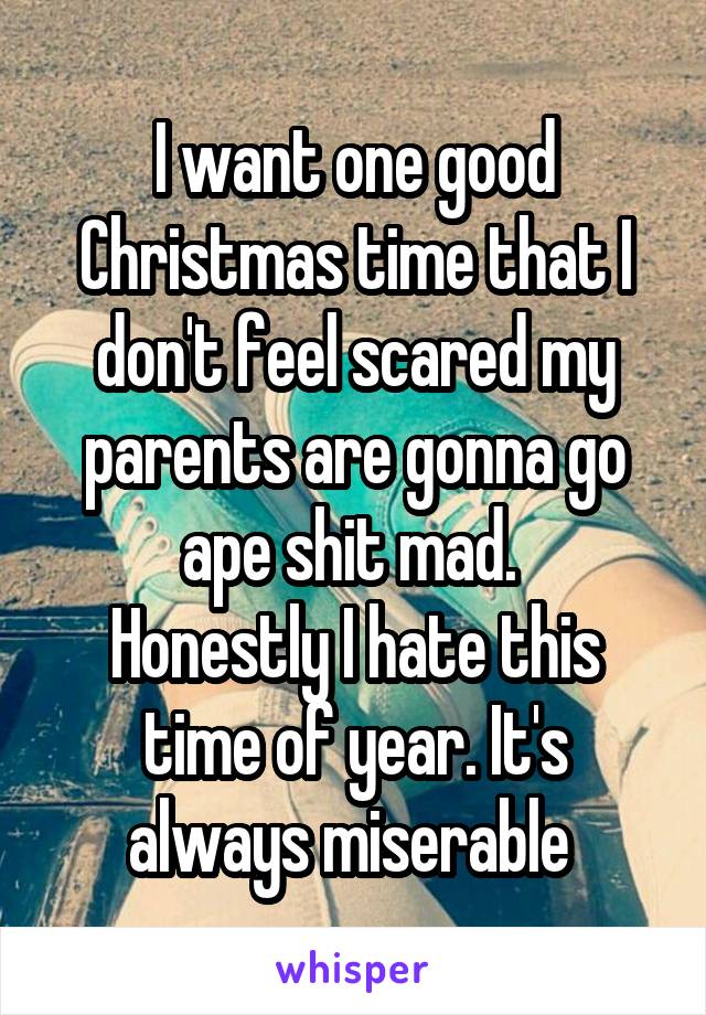 I want one good Christmas time that I don't feel scared my parents are gonna go ape shit mad. 
Honestly I hate this time of year. It's always miserable 