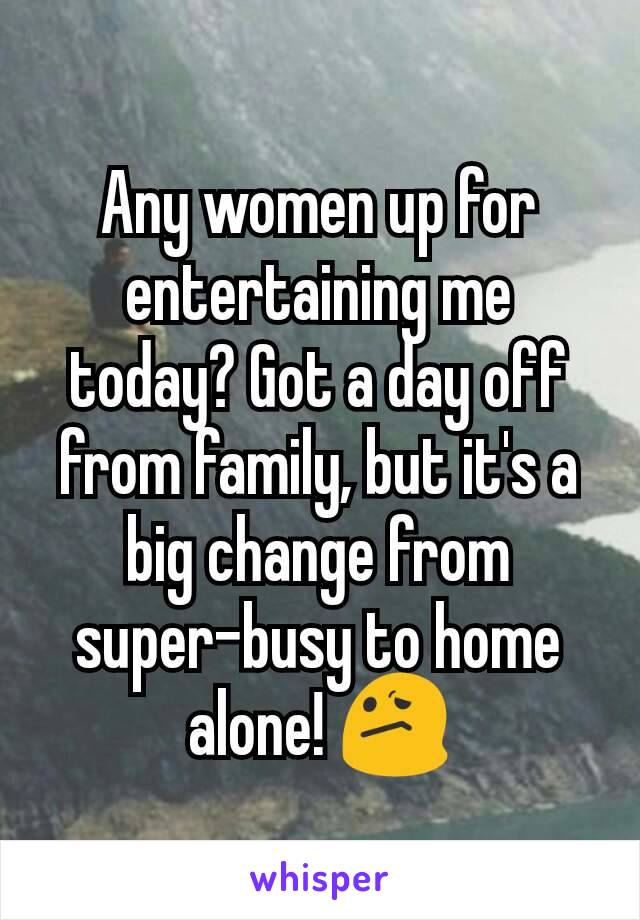 Any women up for entertaining me today? Got a day off from family, but it's a big change from super-busy to home alone! 😕