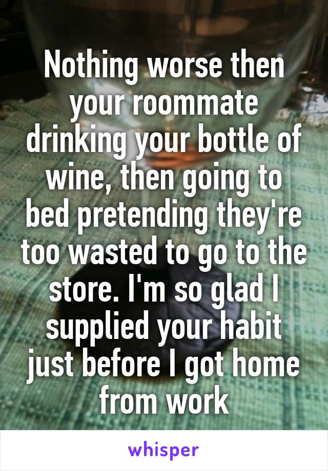 Nothing worse then your roommate drinking your bottle of wine, then going to bed pretending they're too wasted to go to the store. I'm so glad I supplied your habit just before I got home from work