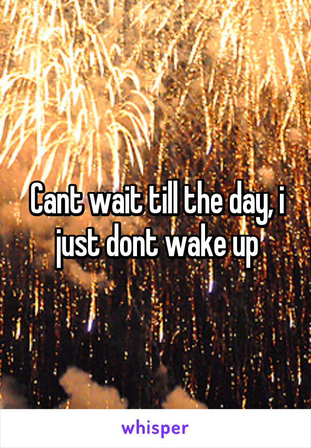 Cant wait till the day, i just dont wake up