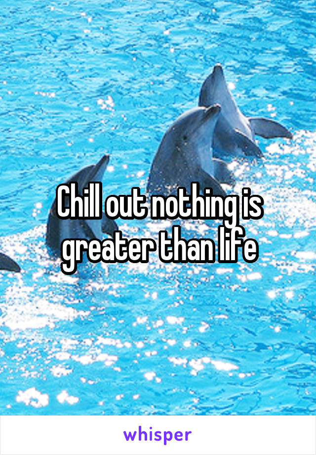 Chill out nothing is greater than life