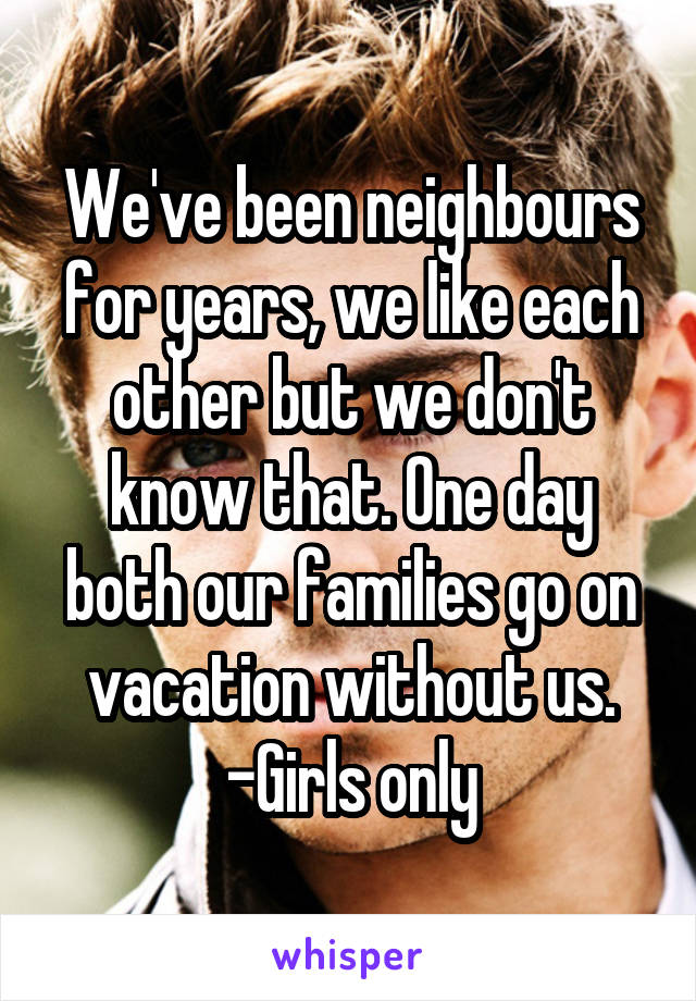 We've been neighbours for years, we like each other but we don't know that. One day both our families go on vacation without us.
-Girls only