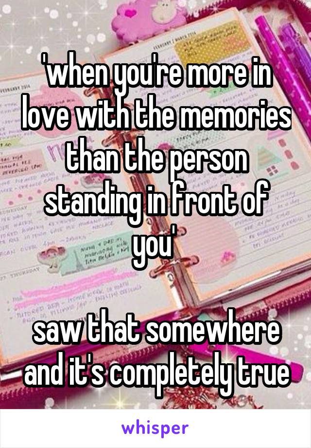 'when you're more in love with the memories than the person standing in front of you' 

saw that somewhere and it's completely true