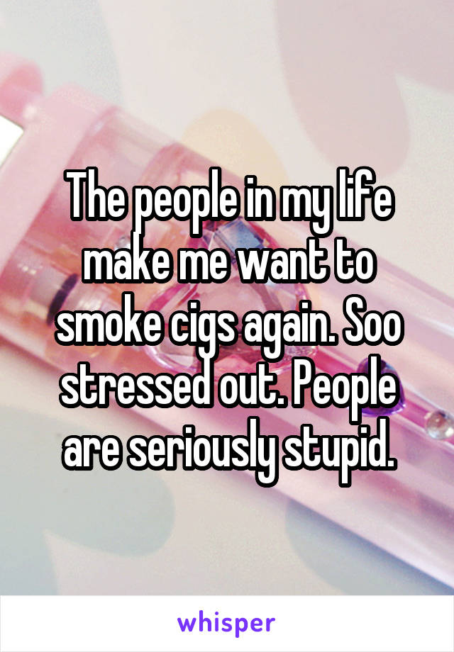 The people in my life make me want to smoke cigs again. Soo stressed out. People are seriously stupid.