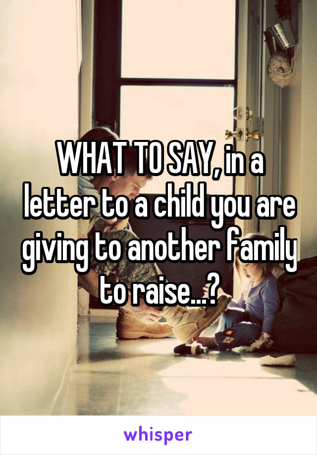 WHAT TO SAY, in a letter to a child you are giving to another family to raise...?