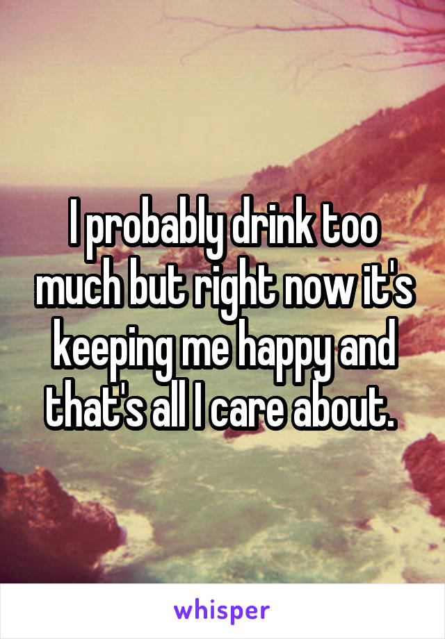 I probably drink too much but right now it's keeping me happy and that's all I care about. 