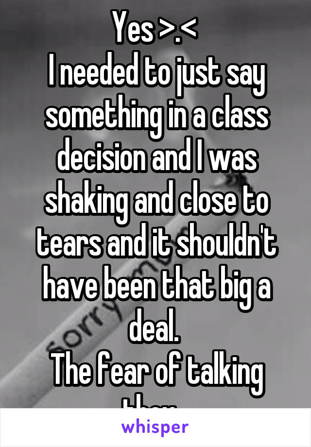 Yes >.< 
I needed to just say something in a class decision and I was shaking and close to tears and it shouldn't have been that big a deal. 
The fear of talking thou...