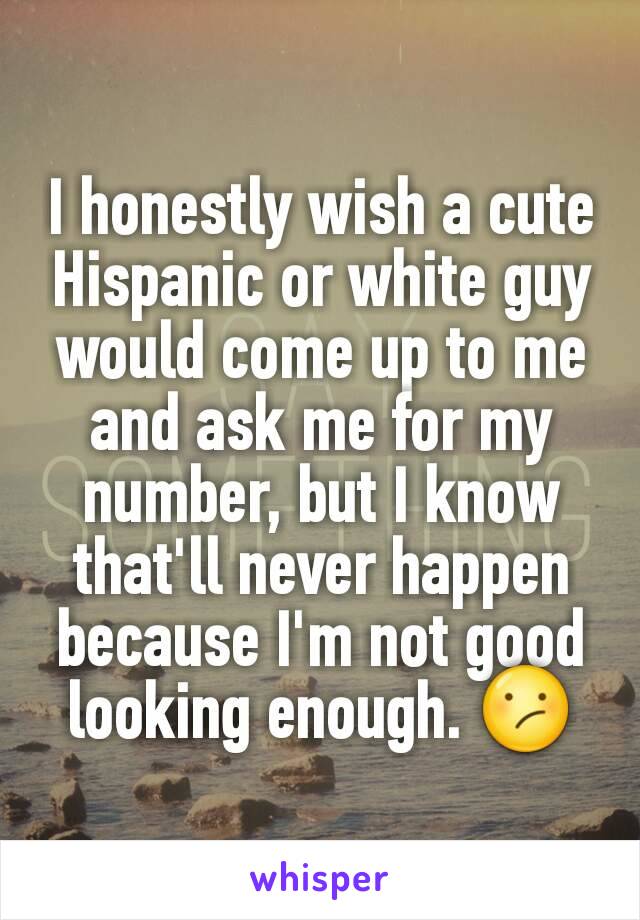 I honestly wish a cute Hispanic or white guy would come up to me and ask me for my number, but I know that'll never happen because I'm not good looking enough. 😕