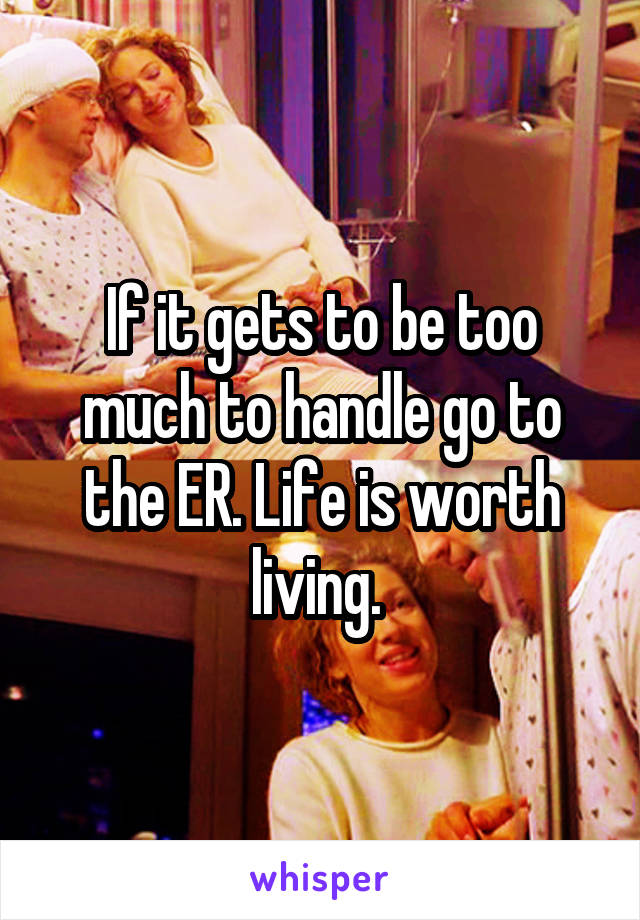 If it gets to be too much to handle go to the ER. Life is worth living. 