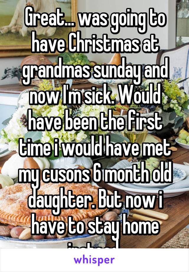 Great... was going to have Christmas at grandmas sunday and now I'm sick. Would have been the first time i would have met my cusons 6 month old daughter. But now i have to stay home instead 