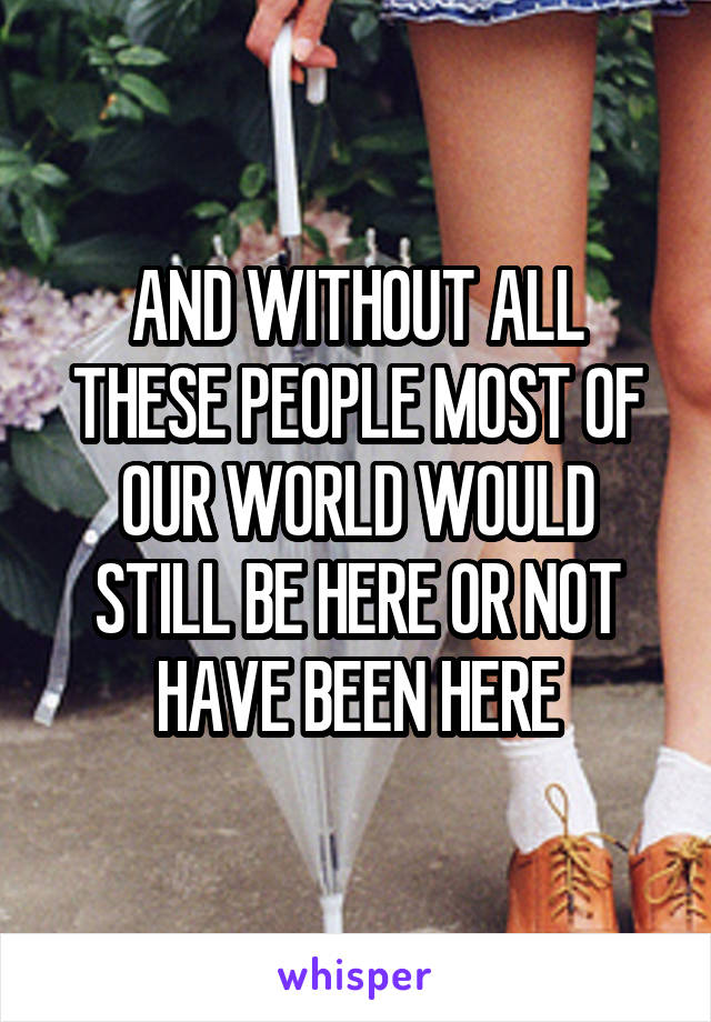 AND WITHOUT ALL THESE PEOPLE MOST OF OUR WORLD WOULD STILL BE HERE OR NOT HAVE BEEN HERE