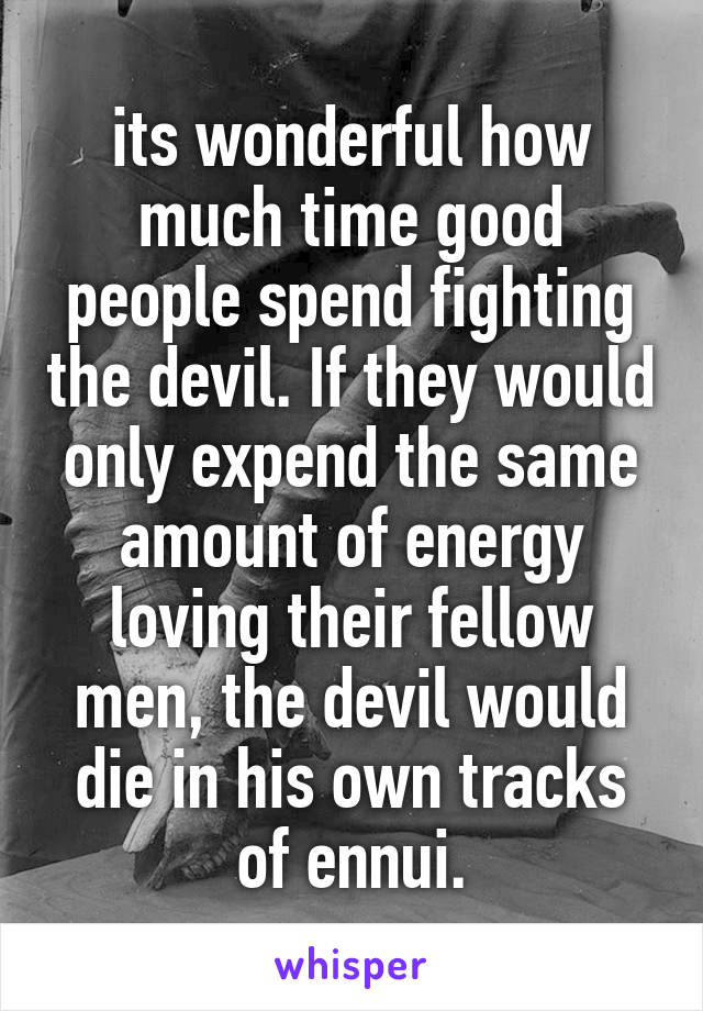 its wonderful how much time good people spend fighting the devil. If they would only expend the same amount of energy loving their fellow men, the devil would die in his own tracks of ennui.