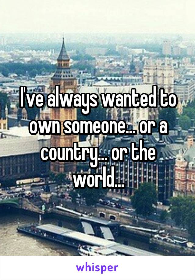 I've always wanted to own someone... or a country... or the world...