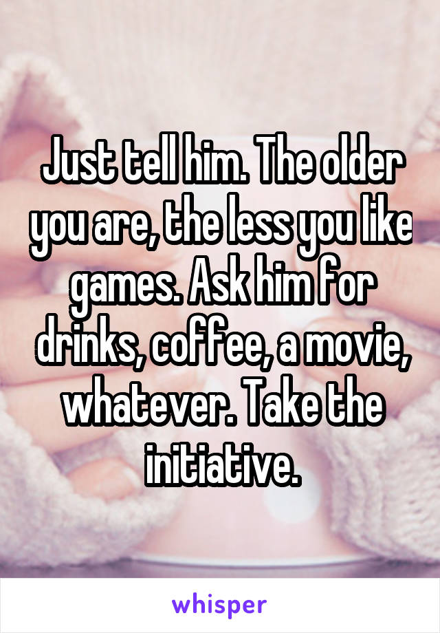 Just tell him. The older you are, the less you like games. Ask him for drinks, coffee, a movie, whatever. Take the initiative.