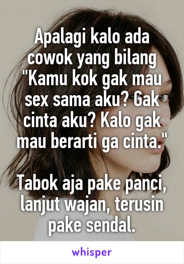 Apalagi kalo ada cowok yang bilang "Kamu kok gak mau sex sama aku? Gak cinta aku? Kalo gak mau berarti ga cinta."

Tabok aja pake panci, lanjut wajan, terusin pake sendal.