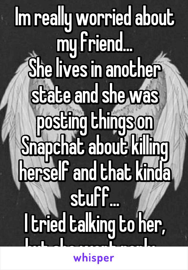 Im really worried about my friend...
She lives in another state and she was posting things on Snapchat about killing herself and that kinda stuff...
I tried talking to her, but she wont reply...