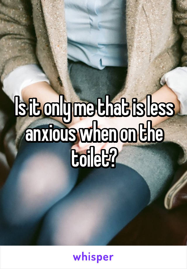 Is it only me that is less anxious when on the toilet?