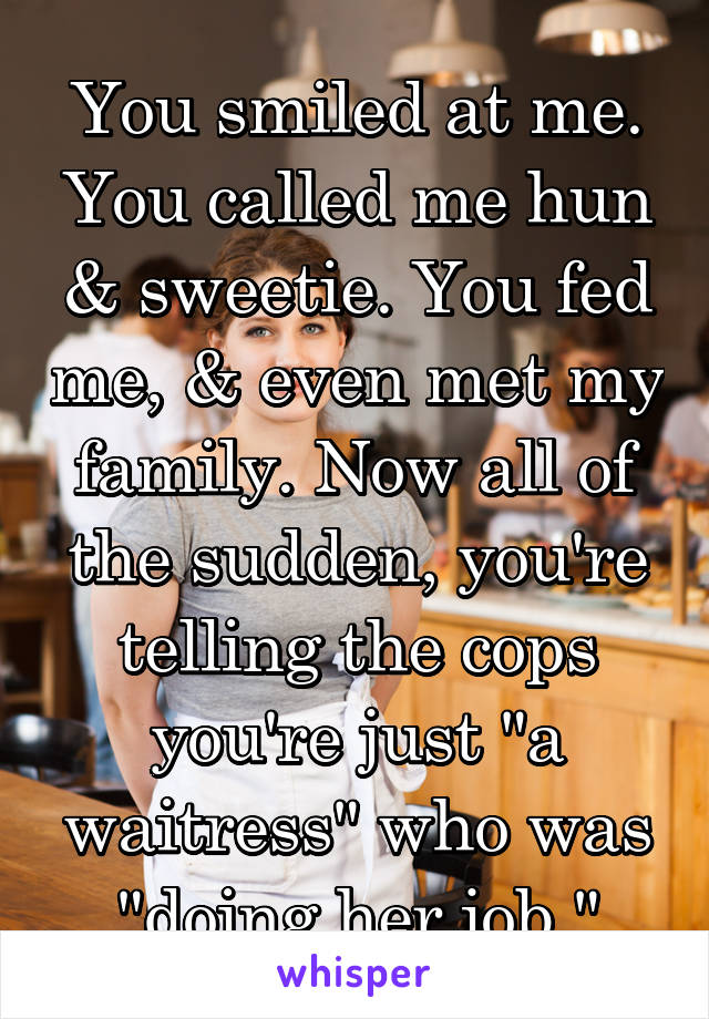 You smiled at me. You called me hun & sweetie. You fed me, & even met my family. Now all of the sudden, you're telling the cops you're just "a waitress" who was "doing her job."