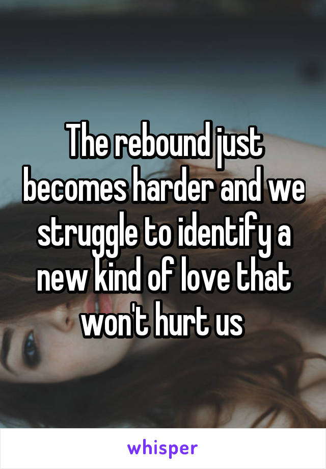 The rebound just becomes harder and we struggle to identify a new kind of love that won't hurt us 