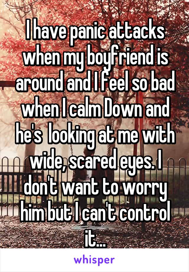 I have panic attacks when my boyfriend is around and I feel so bad when I calm Down and he's  looking at me with wide, scared eyes. I don't want to worry him but I can't control it...