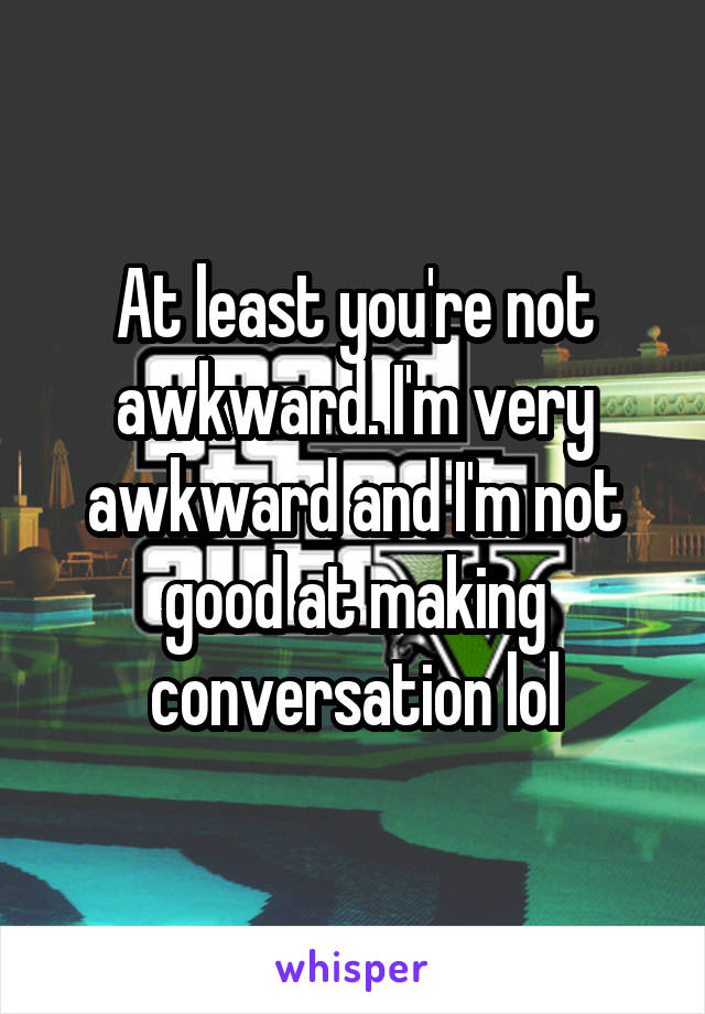 At least you're not awkward. I'm very awkward and I'm not good at making conversation lol