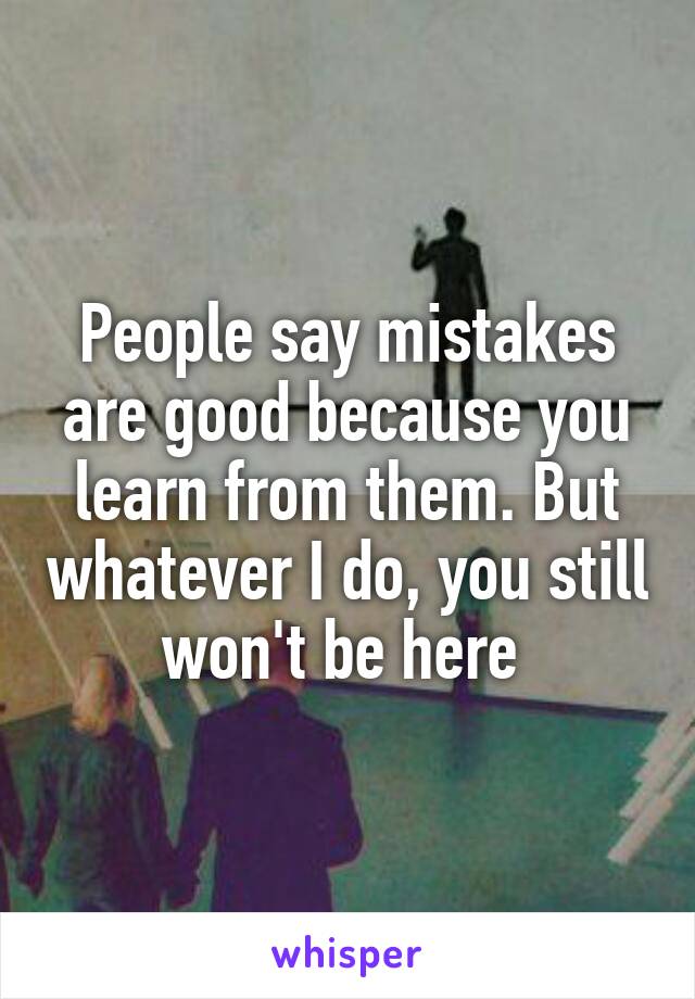 People say mistakes are good because you learn from them. But whatever I do, you still won't be here 