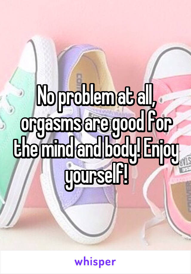 No problem at all, orgasms are good for the mind and body! Enjoy yourself!