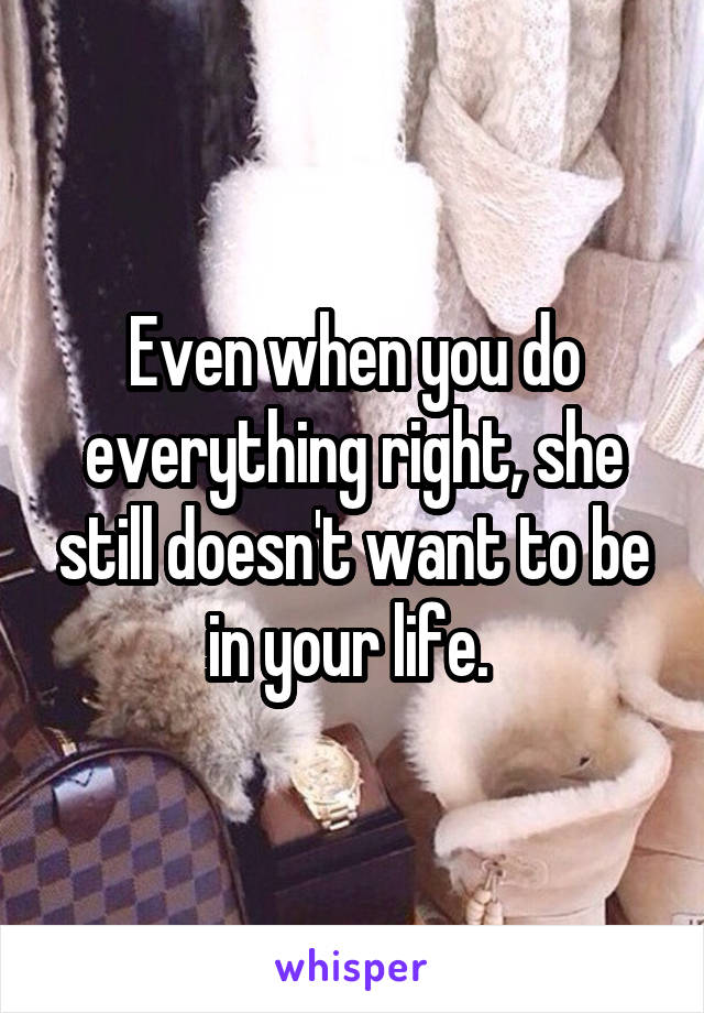 Even when you do everything right, she still doesn't want to be in your life. 