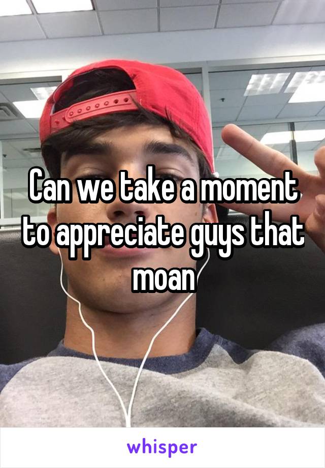 Can we take a moment to appreciate guys that moan