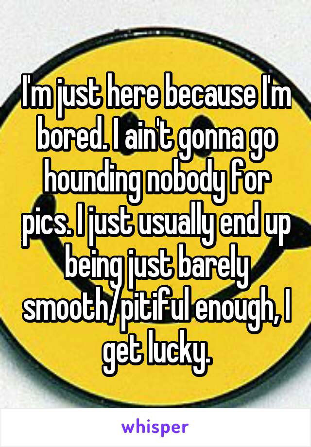 I'm just here because I'm bored. I ain't gonna go hounding nobody for pics. I just usually end up being just barely smooth/pitiful enough, I get lucky.