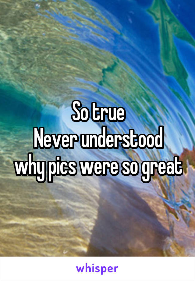 So true
Never understood why pics were so great