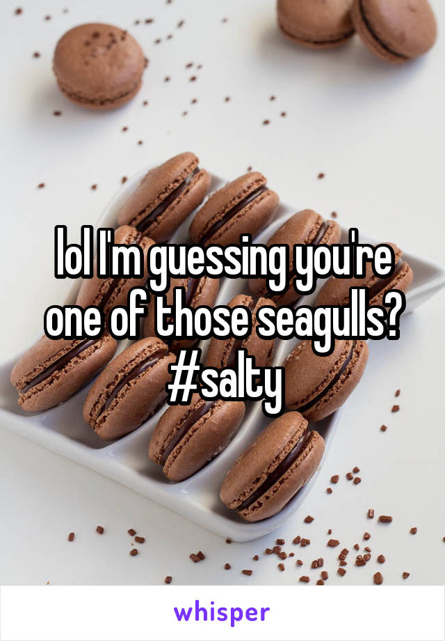 lol I'm guessing you're one of those seagulls? #salty